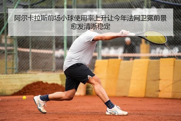 阿尔卡拉斯前场小球使用率上升让今年法网卫冕前景愈发清晰稳定