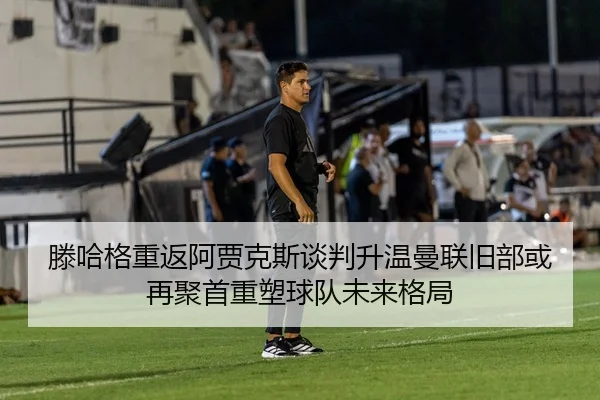 滕哈格重返阿贾克斯谈判升温曼联旧部或再聚首重塑球队未来格局